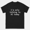 Im Only Talking to AI Today T-Shirt - Funny Artificial Intelligence Shirt - Machine Learning Engineer Gift - AI Developer Humor - Tech Nerd Apparel
